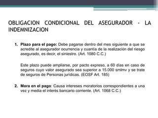 OBLIGACION CONDICIONAL DEL ASEGURADOR - LA
INDEMNIZACION
1. Plazo para el pago: Debe pagarse dentro del mes siguiente a que se
acredite al asegurador ocurrencia y cuantía de la realización del riesgo
asegurado, es decir, el siniestro. (Art. 1080 C.C.)
Este plazo puede ampliarse, por pacto expreso, a 60 días en caso de
seguros cuyo valor asegurado sea superior a 15.000 smlmv y se trate
de seguros de Personas jurídicas. (EOSF Art. 185)
2. Mora en el pago: Causa intereses moratorios correspondientes a una
vez y media el interés bancario corriente. (Art. 1068 C.C.)
 