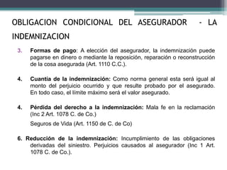 3. Formas de pago: A elección del asegurador, la indemnización puede
pagarse en dinero o mediante la reposición, reparación o reconstrucción
de la cosa asegurada (Art. 1110 C.C.).
4. Cuantía de la indemnización: Como norma general esta será igual al
monto del perjuicio ocurrido y que resulte probado por el asegurado.
En todo caso, el límite máximo será el valor asegurado.
4. Pérdida del derecho a la indemnización: Mala fe en la reclamación
(Inc 2 Art. 1078 C. de Co.)
Seguros de Vida (Art. 1150 de C. de Co)
6. Reducción de la indemnización: Incumplimiento de las obligaciones
derivadas del siniestro. Perjuicios causados al asegurador (Inc 1 Art.
1078 C. de Co.).
OBLIGACION CONDICIONAL DEL ASEGURADOR - LA
INDEMNIZACION
 