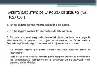 MERITO EJECUTIVO DE LA POLIZA DE SEGURO (Art.
1053 C.C.)
1. En los seguros de vida: Valores de cesión o de rescate.
2. En los seguros dotales: En la cobertura de sobrevivencia
3. En caso de que el asegurador dentro del plazo que tiene para pagar la
indemnización, no pague o no objete la reclamación en forma seria y
fundada la póliza de seguro prestará mérito ejecutivo en su contra.
– Lo anterior implica que podrá iniciarse un juicio ejecutivo contra el
asegurador.
– Este es un caso especial previsto por la ley para efectos de sancionar a
las aseguradoras negligentes en el desarrollo de su actividad y en
perjuicio de los clientes.
 