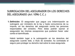 SUBROGACION DEL ASEGURADOR EN LOS DERECHOS
DEL ASEGURADO (Art 1096 C.C.)
1. Definición: El asegurador que pague una indemnización se
subrogará, por ministerio de la ley y hasta concurrencia de su
importe, en los derechos del asegurado contra las personas
responsables del siniestro. Pero éstas podrán oponer al
asegurador las mismas excepciones que pudieren hacer valer
contra el damnificado.
Habrá también lugar a la subrogación en los derechos del
asegurado cuando éste, a título de acreedor, ha contratado el
seguro para proteger su derecho real sobre la cosa asegurada.
 