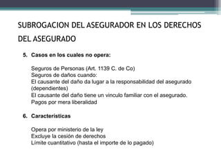 5. Casos en los cuales no opera:
Seguros de Personas (Art. 1139 C. de Co)
Seguros de daños cuando:
El causante del daño da lugar a la responsabilidad del asegurado
(dependientes)
El causante del daño tiene un vinculo familiar con el asegurado.
Pagos por mera liberalidad
6. Características
Opera por ministerio de la ley
Excluye la cesión de derechos
Límite cuantitativo (hasta el importe de lo pagado)
SUBROGACION DEL ASEGURADOR EN LOS DERECHOS
DEL ASEGURADO
 
