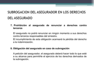 7. Prohibición al asegurado de renunciar a derechos contra
terceros
El asegurado no podrá renunciar en ningún momento a sus derechos
contra terceros responsables del siniestro.
El incumplimiento de esta obligación acarreará la pérdida del derecho
a la indemnización.
8. Obligación del asegurado en caso de subrogación
A petición del asegurador, el asegurado deberá hacer todo lo que esté
a su alcance para permitirle el ejercicio de los derechos derivados de
la subrogación.
SUBROGACION DEL ASEGURADOR EN LOS DERECHOS
DEL ASEGURADO
 