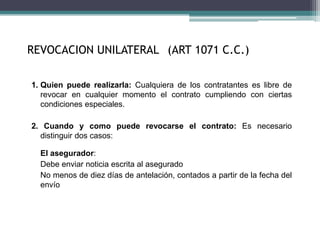 REVOCACION UNILATERAL (ART 1071 C.C.)
1. Quien puede realizarla: Cualquiera de los contratantes es libre de
revocar en cualquier momento el contrato cumpliendo con ciertas
condiciones especiales.
2. Cuando y como puede revocarse el contrato: Es necesario
distinguir dos casos:
El asegurador:
Debe enviar noticia escrita al asegurado
No menos de diez días de antelación, contados a partir de la fecha del
envío
 