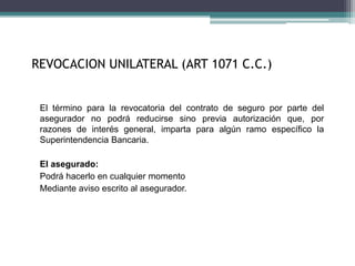 REVOCACION UNILATERAL (ART 1071 C.C.)
El término para la revocatoria del contrato de seguro por parte del
asegurador no podrá reducirse sino previa autorización que, por
razones de interés general, imparta para algún ramo específico la
Superintendencia Bancaria.
El asegurado:
Podrá hacerlo en cualquier momento
Mediante aviso escrito al asegurador.
 