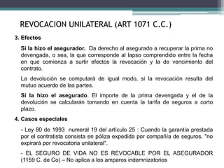 3. Efectos
Si la hizo el asegurador. Da derecho al asegurado a recuperar la prima no
devengada, o sea, la que corresponde al lapso comprendido entre la fecha
en que comienza a surtir efectos la revocación y la de vencimiento del
contrato.
La devolución se computará de igual modo, si la revocación resulta del
mutuo acuerdo de las partes.
Si la hizo el asegurado. El importe de la prima devengada y el de la
devolución se calcularán tomando en cuenta la tarifa de seguros a corto
plazo.
4. Casos especiales
- Ley 80 de 1993 numeral 19 del artículo 25 : Cuando la garantía prestada
por el contratista consista en póliza expedida por compañía de seguros, "no
expirará por revocatoria unilateral".
- EL SEGURO DE VIDA NO ES REVOCABLE POR EL ASEGURADOR
(1159 C. de Co) – No aplica a los amparos indemnizatorios
REVOCACION UNILATERAL (ART 1071 C.C.)
 