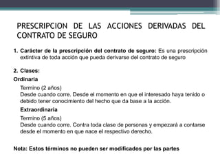 1. Carácter de la prescripción del contrato de seguro: Es una prescripción
extintiva de toda acción que pueda derivarse del contrato de seguro
2. Clases:
Ordinaria
Termino (2 años)
Desde cuando corre. Desde el momento en que el interesado haya tenido o
debido tener conocimiento del hecho que da base a la acción.
Extraordinaria
Termino (5 años)
Desde cuando corre. Contra toda clase de personas y empezará a contarse
desde el momento en que nace el respectivo derecho.
Nota: Estos términos no pueden ser modificados por las partes
PRESCRIPCION DE LAS ACCIONES DERIVADAS DEL
CONTRATO DE SEGURO
 