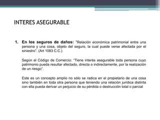 INTERES ASEGURABLE
1. En los seguros de daños: “Relación económica patrimonial entre una
persona y una cosa, objeto del seguro, la cual puede verse afectada por el
siniestro”. (Art 1083 C.C.)
Según el Código de Comercio: “Tiene interés asegurable toda persona cuyo
patrimonio pueda resultar afectado, directa o indirectamente, por la realización
de un riesgo”.
Este es un concepto amplio no sólo se radica en el propietario de una cosa
sino también en toda otra persona que teniendo una relación jurídica distinta
con ella pueda derivar un perjuicio de su pérdida o destrucción total o parcial
 