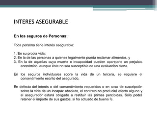 INTERES ASEGURABLE
En los seguros de Personas:
Toda persona tiene interés asegurable:
1. En su propia vida;
2. En la de las personas a quienes legalmente pueda reclamar alimentos, y
3. En la de aquellas cuya muerte o incapacidad pueden aparejarle un perjuicio
económico, aunque éste no sea susceptible de una evaluación cierta.
En los seguros individuales sobre la vida de un tercero, se requiere el
consentimiento escrito del asegurado,
En defecto del interés o del consentimiento requeridos o en caso de suscripción
sobre la vida de un incapaz absoluto, el contrato no producirá efecto alguno y
el asegurador estará obligado a restituir las primas percibidas. Sólo podrá
retener el importe de sus gastos, si ha actuado de buena fe.
 