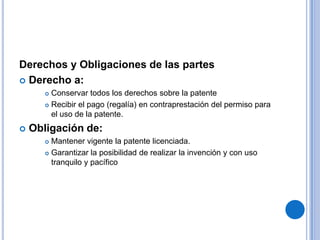 Derechos y Obligaciones de las partes
 Derecho a:
        Conservar todos los derechos sobre la patente
        Recibir el pago (regalía) en contraprestación del permiso para
         el uso de la patente.
   Obligación de:
        Mantener vigente la patente licenciada.
        Garantizar la posibilidad de realizar la invención y con uso

         tranquilo y pacífico
 