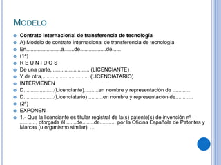 MODELO
   Contrato internacional de transferencia de tecnología
   A) Modelo de contrato internacional de transferencia de tecnología
   En........................a.......de..................de......
   (1ª)
   REUNIDOS
   De una parte, ......................... (LICENCIANTE)
   Y de otra,................................ (LICENCIATARIO)
   INTERVIENEN
   D. ...................(Licenciante)..........en nombre y representación de ............
   D. ...................(Licenciatario) ..........en nombre y representación de............
   (2ª)
   EXPONEN
   1.- Que la licenciante es titular registral de la(s) patente(s) de invención nº
    ..........., otorgada él .......de........de.........., por la Oficina Española de Patentes y
    Marcas (u organismo similar), ...
 