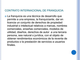 CONTRATO INTERNACIONAL DE FRANQUICIA

   La franquicia es una técnica de desarrollo que
    permite a una empresa, la franquiciante, dar en
    licencia un conjunto de derechos de propiedad
    industrial o intelectual relativos a marcas, nombres
    comerciales, enseñas comerciales, modelos de
    utilidad, diseños, derechos de autor a una tercera
    persona, sea natural o jurídica, con el objeto de
    obtener rendimientos económicos de la reventa de
    productos o la prestación de servicios a usuarios
    finales.
 