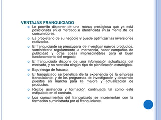 VENTAJAS FRANQUICIADO
     Le permite disponer de una marca prestigiosa que ya está
      posicionada en el mercado e identificada en la mente de los
      consumidores.
     Es propietario de su negocio y puede optimizar las inversiones
      realizadas.
     El franquiciante se preocupará de investigar nuevos productos,
      suministrarle regularmente la mercancía, hacer campañas de
      publicidad y otras cosas imprescindibles para el buen
      funcionamiento del negocio.
     El franquiciado dispone de una información actualizada del
      mercado, y no necesita ningún tipo de planificación estratégica.
     Bajo riesgo de fracaso.
     El franquiciado se beneficia de la experiencia de la empresa
      franquiciante, y de los programas de investigación y desarrollo
      puestos en marcha para la mejora y actualización de
      productos.
     Recibe asistencia y formación continuada tal como esté
      estipulado en el contrato.
     Los conocimientos del franquiciado se incrementan con la
      formación suministrada por el franquiciante.
 