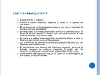 VENTAJAS FRANQUICIANTE

     Crecimiento de la empresa.
     Acceso a nuevos mercados (regiones y países) y la rapidez del
      crecimiento.
     El crecimiento de los franquiciados conduce a una mayor notoriedad de
      la marca (nombre y logotipos).
     El franquiciado no tiene la posibilidad de disfrutar la comercialización en
      exclusiva de un producto o servicio que se pueda anunciar a nivel
      nacional, si no es como franquiciado.
     La marca y el sistema organizacional es propiedad exclusiva y estos no
      los pierde permitiendo su uso al franquiciado.
     Las inversiones de crecimiento empresarial utilizando la franquicia son
      inferiores a otras alternativas.
     El franquiciante tiene ingresos por diferentes conceptos: derechos de
      entrada, márgenes de productos, publicidad, formación, etc. Los
      derechos periódicos son, normalmente, un porcentaje de las ventas.
     Generalmente el franquiciante reduce los costos de la materia prima ya
      que compra en mayor cantidad.
 