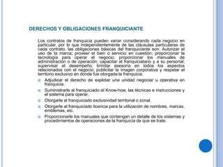 DERECHOS Y OBLIGACIONES FRANQUICIANTE

  Los contratos de franquicia pueden variar considerando cada negocio en
  particular, por lo que independientemente de las cláusulas particulares de
  cada contrato, las obligaciones básicas del franquiciante son: Autorizar el
  uso de la marca; proveer el bien o servicio en cuestión; proporcionar la
  tecnología para operar el negocio; proporcionar los manuales de
  administración o de operación; capacitar al franquiciatario y a su personal;
  supervisar el desempeño; brindar asesoría en todos los aspectos
  relacionados con el negocio; publicitar la imagen corporativa y respetar el
  territorio exclusivo en donde fue otorgada la franquicia.
   Adjudicar el derecho de explotar una unidad negociar u operativa en
      franquicia.
   Suministrarle al franquiciado el Know-how, las técnicas e instrucciones y
      el sistema para operar.
   Otorgarle al franquiciado exclusividad territorial o zonal.
   Otorgarle al franquiciado licencia para la utilización de nombres, marcas,
      emblemas, etc.
   Proporcionarle los manuales que contengan un detalle de los sistemas y
      procedimientos de operaciones de la franquicia de que se trate.
 