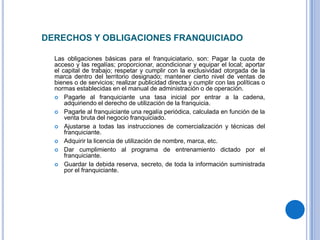DERECHOS Y OBLIGACIONES FRANQUICIADO

  Las obligaciones básicas para el franquiciatario, son: Pagar la cuota de
  acceso y las regalías; proporcionar, acondicionar y equipar el local; aportar
  el capital de trabajo; respetar y cumplir con la exclusividad otorgada de la
  marca dentro del territorio designado; mantener cierto nivel de ventas de
  bienes o de servicios; realizar publicidad directa y cumplir con las políticas o
  normas establecidas en el manual de administración o de operación.
   Pagarle al franquiciante una tasa inicial por entrar a la cadena,
      adquiriendo el derecho de utilización de la franquicia.
   Pagarle al franquiciante una regalía periódica, calculada en función de la
      venta bruta del negocio franquiciado.
   Ajustarse a todas las instrucciones de comercialización y técnicas del
      franquiciante.
   Adquirir la licencia de utilización de nombre, marca, etc.
   Dar cumplimiento al programa de entrenamiento dictado por el
      franquiciante.
   Guardar la debida reserva, secreto, de toda la información suministrada
      por el franquiciante.
 