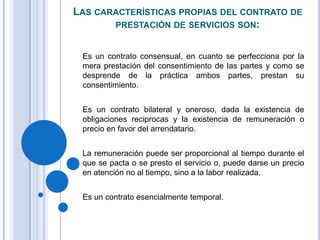 LAS CARACTERÍSTICAS PROPIAS DEL CONTRATO DE
       PRESTACIÓN DE SERVICIOS SON:


 Es un contrato consensual, en cuanto se perfecciona por la
 mera prestación del consentimiento de las partes y como se
 desprende de la práctica ambos partes, prestan su
 consentimiento.


 Es un contrato bilateral y oneroso, dada la existencia de
 obligaciones reciprocas y la existencia de remuneración o
 precio en favor del arrendatario.


 La remuneración puede ser proporcional al tiempo durante el
 que se pacta o se presto el servicio o, puede darse un precio
 en atención no al tiempo, sino a la labor realizada.


 Es un contrato esencialmente temporal.
 