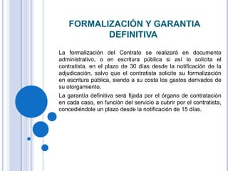 FORMALIZACIÓN Y GARANTIA
           DEFINITIVA
La formalización del Contrato se realizará en documento
administrativo, o en escritura pública si así lo solicita el
contratista, en el plazo de 30 días desde la notificación de la
adjudicación, salvo que el contratista solicite su formalización
en escritura pública, siendo a su costa los gastos derivados de
su otorgamiento.
La garantía definitiva será fijada por el órgano de contratación
en cada caso, en función del servicio a cubrir por el contratista,
concediéndole un plazo desde la notificación de 15 días.
 