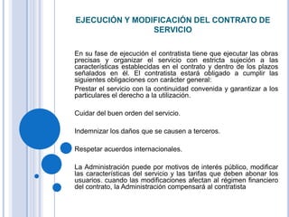 EJECUCIÓN Y MODIFICACIÓN DEL CONTRATO DE
                SERVICIO

En su fase de ejecución el contratista tiene que ejecutar las obras
precisas y organizar el servicio con estricta sujeción a las
características establecidas en el contrato y dentro de los plazos
señalados en él. El contratista estará obligado a cumplir las
siguientes obligaciones con carácter general:
Prestar el servicio con la continuidad convenida y garantizar a los
particulares el derecho a la utilización.

Cuidar del buen orden del servicio.

Indemnizar los daños que se causen a terceros.

Respetar acuerdos internacionales.

La Administración puede por motivos de interés público, modificar
las características del servicio y las tarifas que deben abonar los
usuarios. cuando las modificaciones afectan al régimen financiero
del contrato, la Administración compensará al contratista
 