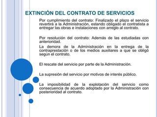 EXTINCIÓN DEL CONTRATO DE SERVICIOS
    Por cumplimiento del contrato: Finalizado el plazo el servicio
    revertirá a la Administración, estando obligado el contratista a
    entregar las obras e instalaciones con arreglo al contrato.

    Por resolución del contrato: Además de las estudiadas con
    anterioridad.
    La demora de la Administración en la entrega de la
    contraprestación o de los medios auxiliares a que se obligó
    según el contrato.

    El rescate del servicio por parte de la Administración.

    La supresión del servicio por motivos de interés público.

    La imposibilidad de la explotación del servicio como
    consecuencia de acuerdo adoptado por la Administración con
    posterioridad al contrato.
 