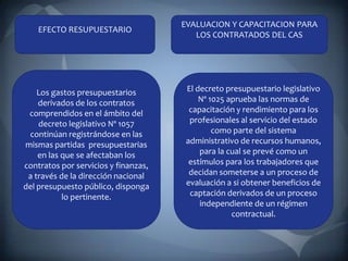 EVALUACION Y CAPACITACION PARA
    EFECTO RESUPUESTARIO
                                         LOS CONTRATADOS DEL CAS




    Los gastos presupuestarios         El decreto presupuestario legislativo
    derivados de los contratos             Nº 1025 aprueba las normas de
 comprendidos en el ámbito del          capacitación y rendimiento para los
    decreto legislativo Nº 1057         profesionales al servicio del estado
 continúan registrándose en las                como parte del sistema
mismas partidas presupuestarias        administrativo de recursos humanos,
    en las que se afectaban los            para la cual se prevé como un
contratos por servicios y finanzas,     estímulos para los trabajadores que
 a través de la dirección nacional      decidan someterse a un proceso de
del presupuesto público, disponga      evaluación a si obtener beneficios de
           lo pertinente.               captación derivados de un proceso
                                           independiente de un régimen
                                                    contractual.
 