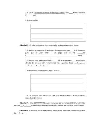 2.2. Álbum (discriminar material do álbum ou similar) com ____ folhas - valor de
               R$ ______,00)

               2.3. Observações:



                       __________________________________________________________

                       __________________________________________________________

                       __________________________________________________________



       Cláusula 3ª. – O valor total dos serviços contratados será pago da seguinte forma:

               3.1. À vista, no momento da assinatura deste contrato, com ____% de desconto,
               pelo que o valor total a ser pago será de R$ ______,00
               (__________________________________________________________ reais).

               3.2. A prazo, com o valor total de R$ ______,00, a ser pago em ____ vezes iguais,
               através de cheques com vencimentos nas seguintes datas: ___/___/____,
               ___/___/____ e ___/___/____.

               3.3. Outra forma de pagamento, agora descrita:



                       __________________________________________________________

                       __________________________________________________________

                       __________________________________________________________



               3.4. Em qualquer uma das opções, o(a) CONTRATADO emitirá e entregará o(s)
               respectivo(s) recibo(s).

         Cláusula 4ª. – O(a) CONTRATANTE deverá comunicar por e-mail ao(à) CONTRATADO(A) e
até o dia ___/___/____ quais fotos foram as escolhidas para compor o(s) álbum(ns) contratado(s).

        Cláusula 5ª. – O(a) CONTRATADO(A) deverá entregar o(s) produto(s) contratado(s) até o
dia ___/___/____.
 