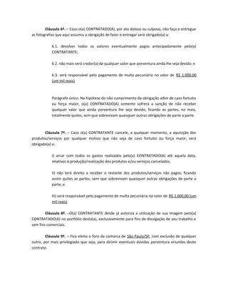 Cláusula 6ª. – Caso o(a) CONTRATADO(A), por ato doloso ou culposo, não faça e entregue
as fotografias que aqui assumiu a obrigação de fazer e entregar será obrigado(a) a:

           6.1. devolver todos os valores eventualmente pagos antecipadamente pelo(a)
           CONTRATANTE;

           6.2. não mais será credor(a) de qualquer valor que porventura ainda lhe seja devido; e

           6.3. será responsável pelo pagamento de multa pecuniária no valor de R$ 1.000,00
           (um mil reais).



           Parágrafo único. Na hipótese do não cumprimento da obrigação advir de caso fortuito
           ou força maior, o(a) CONTRATADO(A) somente sofrerá a sanção de não receber
           qualquer valor que ainda porventura lhe seja devido, ficando as partes, no mais,
           totalmente quites, sem que sobrevivam quaisquer outras obrigações de parte a parte.



       Cláusula 7ª. – Caso o(a) CONTRATANTE cancele, a qualquer momento, a aquisição dos
produtos/serviços por qualquer motivo que não seja de caso fortuito ou força maior, será
obrigado(a) a:

           I) arcar com todos os gastos realizados pelo(a) CONTRATADO(A) até aquela data,
           relativos à produção/realização dos produtos e/ou serviços cancelados;

           II) não terá direito a receber o restante dos produtos/serviços não pagos, ficando
           assim quites as partes, sem que sobrevivam quaisquer outras obrigações de parte a
           parte; e

           III) será responsável pelo pagamento de multa pecuniária no valor de R$ 1.000,00 (um
           mil reais).

        Cláusula 8ª. –O(a) CONTRATANTE desde já autoriza a utilização de sua imagem pelo(a)
CONTRATADO(A) no portfólio desta(a), exclusivamente para fins de divulgação de seu trabalho e
sem fins comerciais.

        Cláusula 9ª. – Fica eleito o foro da comarca de São Paulo/SP, com exclusão de qualquer
outro, por mais privilegiado que seja, para dirimir eventuais dúvidas porventura oriundas deste
contrato.
 