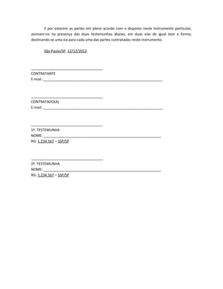 E por estarem as partes em pleno acordo com o disposto neste instrumento particular,
assinam-no na presença das duas testemunhas abaixo, em duas vias de igual teor e forma,
destinando-se uma via para cada uma das partes contratadas neste instrumento.

       São Paulo/SP, 12/12/2012.



____________________________________
CONTRATANTE
E-mail: ____________________________________________________________



____________________________________
CONTRATADO(A)
E-mail: ____________________________________________________________



____________________________________
1ª. TESTEMUNHA
NOME: ___________________________________________________________
RG: 1.234.567 – SSP/SP



____________________________________
2ª. TESTEMUNHA
NOME: ___________________________________________________________
RG: 1.234.567 – SSP/SP
 