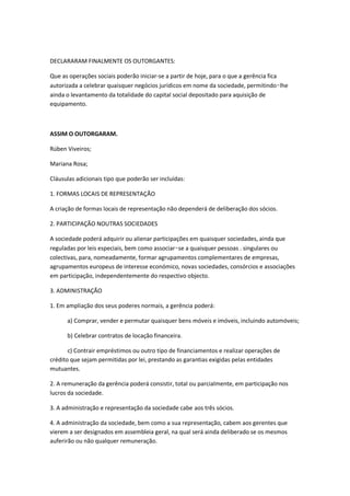 DECLARARAM FINALMENTE OS OUTORGANTES:

Que as operações sociais poderão iniciar-se a partir de hoje, para o que a gerência fica
autorizada a celebrar quaisquer negócios jurídicos em nome da sociedade, permitindo‑lhe
ainda o levantamento da totalidade do capital social depositado para aquisição de
equipamento.



ASSIM O OUTORGARAM.

Rúben Viveiros;

Mariana Rosa;

Cláusulas adicionais tipo que poderão ser incluídas:

1. FORMAS LOCAIS DE REPRESENTAÇÃO

A criação de formas locais de representação não dependerá de deliberação dos sócios.

2. PARTICIPAÇÃO NOUTRAS SOCIEDADES

A sociedade poderá adquirir ou alienar participações em quaisquer sociedades, ainda que
reguladas por leis especiais, bem como associar‑se a quaisquer pessoas . singulares ou
colectivas, para, nomeadamente, formar agrupamentos complementares de empresas,
agrupamentos europeus de interesse económico, novas sociedades, consórcios e associações
em participação, independentemente do respectivo objecto.

3. ADMINISTRAÇÃO

1. Em ampliação dos seus poderes normais, a gerência poderá:

      a) Comprar, vender e permutar quaisquer bens móveis e imóveis, incluindo automóveis;

      b) Celebrar contratos de locação financeira.

       c) Contrair empréstimos ou outro tipo de financiamentos e realizar operações de
crédito que sejam permitidas por lei, prestando as garantias exigidas pelas entidades
mutuantes.

2. A remuneração da gerência poderá consistir, total ou parcialmente, em participação nos
lucros da sociedade.

3. A administração e representação da sociedade cabe aos três sócios.

4. A administração da sociedade, bem como a sua representação, cabem aos gerentes que
vierem a ser designados em assembleia geral, na qual será ainda deliberado se os mesmos
auferirão ou não qualquer remuneração.
 