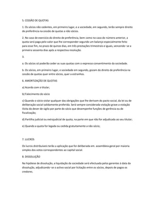 5. CESSÃO DE QUOTAS

1. Os sócios não cedentes, em primeiro lugar, e a sociedade, em segundo, terão sempre direito
de preferência na cessão de quotas a não sócios.

2. No caso de exercício do direito de preferência, bem como no caso do número anterior, a
quota será paga pelo valor que lhe corresponder segundo um balanço especialmente feito
para esse fim, no prazo de quinze dias, em três prestações trimestrais e iguais, vencendo‑se a
primeira sessenta dias após a respectiva resolução.

3.

a. Os sócios só poderão ceder as suas quotas com o expresso consentimento da sociedade.

b. Os sócios, em primeiro lugar, e sociedade em segundo, gozam do direito de preferência na
cessão de quotas quer entre sócios, quer a estranhos.

6. AMORTIZAÇÃO DE QUOTAS

a) Acordo com o titular;

b) Falecimento do sócio

c) Quando o sócio violar qualquer das obrigações que lhe derivam do pacto social, da lei ou de
deliberação social validamente proferida. Será sempre considerada violação grave a violação
ilícita do dever de sigilo por parte do sócio que desempenhe funções de gerência ou de
fiscalização;

d) Partilha judicial ou extrajudicial de quota, na parte em que não for adjudicada ao seu titular;

e) Quando a quota for legada ou cedida gratuitamente a não sócio;



7. LUCROS

Os lucros distribuíveis terão a aplicação que for deliberada em. assembleia geral por maioria
simples dos votos correspondentes ao capital social.

8. DISSOLUÇÃO

Na hipótese de dissolução, a liquidação da sociedade será efectuada pelos gerentes à data da
dissolução, adjudicando‑se o activo social por licitação entre os sócios, depois de pagos os
credores.
 