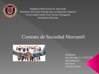 Republica Bolivariana de Venezuela
Ministerio del Poder Popular para la Educación Superior
Universidad Fermín Toro Núcleo Portuguesa
Facultad de Derecho
Contrato de Sociedad Mercantil
Integrante:
Isys Devides C.I: 23052782
Saia Intensivo
Profesora:
Zorcioret Nieto
 