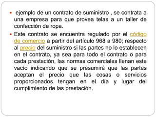  ejemplo de un contrato de suministro , se contrata a 
una empresa para que provea telas a un taller de 
confección de ropa. 
 Este contrato se encuentra regulado por el código 
de comercio a partir del artículo 968 a 980; respecto 
al precio del suministro si las partes no lo establecen 
en el contrato, ya sea para todo el contrato o para 
cada prestación, las normas comerciales llenan este 
vacío indicando que se presumirá que las partes 
aceptan el precio que las cosas o servicios 
proporcionados tengan en el día y lugar del 
cumplimiento de las prestación. 
 