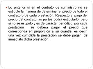  Lo anterior si en el contrato de suministro no se 
estipulo la manera de determinar el precio de todo el 
contrato o de cada prestación. Respecto al pago del 
precio del contrato las partes podrá estipularlo, pero 
si no se estipulo y es de carácter periódico, por cada 
prestación se deberá pagar el precio que 
corresponda en proporción a su cuantía, es decir, 
una vez cumplida la prestación se debe pagar de 
inmediato dicha prestación. 
 