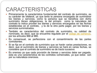CARACTERISTICAS 
 Primeramente la característica fundamental del contrato de suministro, es 
su carácter de bilateral, ya que tanto la persona encargada de suministrar 
los bienes y servicios, como la persona que se beneficia con dicho 
suministro tienen obligaciones, la del primero como la naturaleza del 
contrato lo indica proveer los bienes y servicios encargados en las fechas 
establecidas en el contrato, y la de la otra parte pagar, por los bienes y 
servicios suministrados. 
 También es característica del contrato de suministro, su calidad de 
nominado, es decir, que se encuentra regulado por el código de comercio, 
por los artículos 968 al 980. 
 Es consensual, se perfecciona con el consentimiento de las partes 
contratantes. 
 Si se fija en el contrato de suministro que se harán varias prestaciones, es 
decir, que el suministro de bienes y servicios se hará en varias fechas, se 
considera que el contrato de suministro es de tracto sucesivo. 
 Es oneroso ya que cada provisión de bienes y servicios debe ser pagado, 
esta es una característica de los contratos comerciales, ya que estos son 
por su naturaleza onerosos. 
 