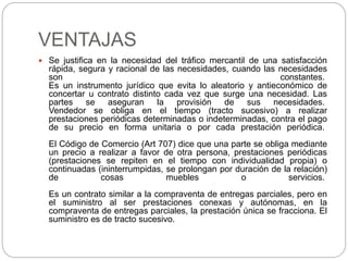 VENTAJAS 
 Se justifica en la necesidad del tráfico mercantil de una satisfacción 
rápida, segura y racional de las necesidades, cuando las necesidades 
son constantes. 
Es un instrumento jurídico que evita lo aleatorio y antieconómico de 
concertar u contrato distinto cada vez que surge una necesidad. Las 
partes se aseguran la provisión de sus necesidades. 
Vendedor se obliga en el tiempo (tracto sucesivo) a realizar 
prestaciones periódicas determinadas o indeterminadas, contra el pago 
de su precio en forma unitaria o por cada prestación periódica. 
El Código de Comercio (Art 707) dice que una parte se obliga mediante 
un precio a realizar a favor de otra persona, prestaciones periódicas 
(prestaciones se repiten en el tiempo con individualidad propia) o 
continuadas (ininterrumpidas, se prolongan por duración de la relación) 
de cosas muebles o servicios. 
Es un contrato similar a la compraventa de entregas parciales, pero en 
el suministro al ser prestaciones conexas y autónomas, en la 
compraventa de entregas parciales, la prestación única se fracciona. El 
suministro es de tracto sucesivo. 
