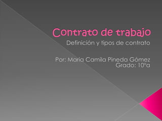 Contrato de trabajo Definición y tipos de contrato Por: Maria Camila Pineda Gómez Grado: 10ºa 