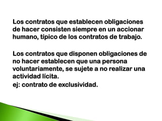   Los contratos que establecen obligaciones de hacer consisten siempre en un accionar humano, típico de los contratos de trabajo.   Los contratos que disponen obligaciones de no hacer establecen que una persona voluntariamente, se sujete a no realizar una actividad lícita. ej: contrato de exclusividad.