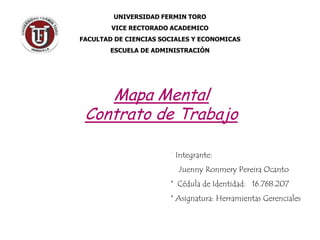 UNIVERSIDAD FERMIN TORO
        VICE RECTORADO ACADEMICO
FACULTAD DE CIENCIAS SOCIALES Y ECONOMICAS
        ESCUELA DE ADMINISTRACIÓN




    Mapa Mental
 Contrato de Trabajo

                       * Integrante:
                         Juenny Ronmery Pereira Ocanto
                       * Cédula de Identidad: 16.768.207
                       * Asignatura: Herramientas Gerenciales
 