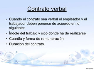 Contrato verbal
• Cuando el contrato sea verbal el empleador y el
trabajador deben ponerse de acuerdo en lo
siguiente:
• Índole del trabajo y sitio donde ha de realizarse
• Cuantía y forma de remuneración
• Duración del contrato
 