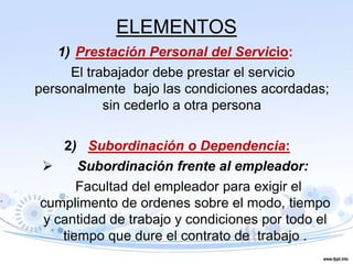 ELEMENTOS
1) Prestación Personal del Servicio:
El trabajador debe prestar el servicio
personalmente bajo las condiciones acordadas;
sin cederlo a otra persona
2) Subordinación o Dependencia:
 Subordinación frente al empleador:
Facultad del empleador para exigir el
cumplimento de ordenes sobre el modo, tiempo
y cantidad de trabajo y condiciones por todo el
tiempo que dure el contrato de trabajo .
 