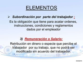 ELEMENTOS
 Subordinación por parte del trabajador :
Es la obligación que tiene para acatar ordenes,
instrucciones, condiciones y reglamentos
dados por el empleador
3) Remuneración o Salario:
Retribución en dinero o especie que percibe el
trabajador por su trabajo, que no podrá ser
modificado sin acuerdo del trabajador.
 