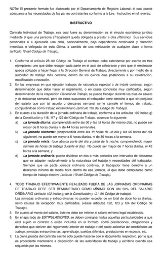 NOTA: El presente formato fue elaborado por el Departamento de Registro Laboral; el cual puede 
adecuarse a las necesidades de las partes contratantes conforme a la Ley. Instructivo en el reverso. 
INSTRUCTIVO 
Contrato Individual de Trabajo, sea cual fuere su denominación es el vínculo económico jurídico 
mediante el que una persona (Trabajador) queda obligada a prestar a otra (Patrono). Sus servicios 
personales o a ejecutarle una obra, personalmente, bajo dependencia continuada y dirección 
inmediata o delegada de esta última, a cambio de una retribución de cualquier clase o forma 
(artículo 18 del Código de Trabajo). 
1. Conforme el artículo 28 del Código de Trabajo el contrato debe extenderse por escrito en tres 
ejemplares: uno que debe recoger cada parte en el acto de celebrarse y otro que el empleador 
queda obligado a hacer llegar a la Dirección General de Trabajo, directamente o por medio de la 
autoridad de trabajo más cercana, dentro de los quince días posteriores a su celebración, 
modificación o novación. 
2. En las empresas en que ejecuten trabajos de naturaleza especial o de índole continua, según 
determinación que debe hacer el reglamento, o en casos concretos muy calificados, según 
determinación de la Inspección General de Trabajo, se puede trabajar durante los días de asueto 
y de descanso semanal, pero en estos supuestos el trabajador tiene derecho a que sin perjuicio 
del salario que por tal asueto o descanso semanal se le cancele el tiempo de trabajo, 
computándose como trabajo extraordinario (artículo 128 del Código de Trabajo). 
3. En cuanto a la duración de la jornada ordinaria de trabajo, conforme a los artículos 102 inciso g) 
de la Constitución y 116, 117 y 122 del Código de Trabajo, observar lo siguiente: 
a) La jornada diurna: (comprendida entre las 06 y las 18 horas del mismo día), no puede ser 
mayor de 8 horas diarias ni de 44 horas semanales. 
b) La jornada nocturna: (comprendida entre las 18 horas de un día y las 06 horas del día 
siguiente), no puede ser mayor a 6 horas diarias, ni de 36 horas a la semana. 
c) La jornada mixta: (que abarca parte del día y parte de la noche, comprendiendo mayor 
número de horas de trabajo durante el día). No puede ser mayor de 7 horas diarias, ni 42 
horas a la semana; y 
d) La jornada ordinaria: puede dividirse en dos o más períodos con intervalos de descanso 
que se adapten racionalmente a la naturaleza del trabajo y necesidades del trabajador. 
Siempre que se pacte jornada ordinaria continua, el trabajador tiene derecho a un 
descanso mínimo de media hora dentro de esa jornada, el que debe computarse como 
tiempo de trabajo efectivo (artículo 119 del Código de Trabajo). 
4. TODO TRABAJO EFECTIVAMENTE REALIZADO FUERA DE LAS JORNADAS ORDINARIAS 
DE TRABAJO DEBE SER REMUNERADO COMO MÍNIMO CON UN 50% DEL SALARIO 
ORDINARIO (artículo 102 inciso g) de la Constitución y 121 del Código de trabajo). 
Las jornadas ordinarias y extraordinarias no pueden exceder de un total de doce horas diarias, 
salvo causas de excepción muy calificados, (véase artículos 122, 123 y 124 del Código de 
Trabajo). 
5. En cuanto al monto del salario, éste no debe ser inferior al salario mínimo legal establecido. 
6. En el apartado de ESTIPULACIONES, se deben consignar todas aquellas particularidades a que 
está sujeto el contrato o estén incluidas en el formato, como prestaciones, obligaciones y 
derechos que deriven del reglamento interior de trabajo o del pacto colectivo de condiciones de 
trabajo, jornadas extraordinarias, aprendizaje, sueldos diferidos, prestaciones en especie, etc. 
7. La plena prueba del contrato escrito solo puede hacerse con el documento respectivo, por lo que 
es procedente mantenerlo a disposición de las autoridades de trabajo y exhibirlo cuando sea 
requerido por las mismas. 
