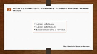 2 BENEFICIOS SOCIALES QUE CORRESPONDEN CUANDO SUSCRIBEN CONTRATOS DE
TRABAJO
A plazo indefinido.
A plazo determinado.
Realización de obra o servicios.
Msc. Manfredo Menacho Ferrante.
 