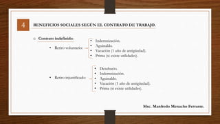 4 BENEFICIOS SOCIALES SEGÚN EL CONTRATO DE TRABAJO.
o Contrato indefinido:
• Retiro voluntario:
• Retiro injustificado:
• Indemnización.
• Aguinaldo.
• Vacación (1 año de antigüedad).
• Prima (si existe utilidades).
• Desahucio.
• Indemnización.
• Aguinaldo.
• Vacación (1 año de antigüedad).
• Prima (si existe utilidades).
Msc. Manfredo Menacho Ferrante.
 