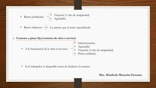 • Retiro justificado:
• Retiro indirecto:
• Vacación (1 año de antigüedad).
• Aguinaldo.
• Lo mismo que el retiro injustificado
o Contrato a plazo fijo/contrato de obra o servicio
• A la finalización de la obra el servicio:
• Si el trabajador es despedido antes de finalizar el contrato
• Indemnización.
• Aguinaldo.
• Vacación (1 año de antigüedad).
• Prima (utilidad).
Msc. Manfredo Menacho Ferrante.
 