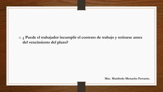o ¿ Puede el trabajador incumplir el contrato de trabajo y retirarse antes
del vencimiento del plazo?
Msc. Manfredo Menacho Ferrante.
 