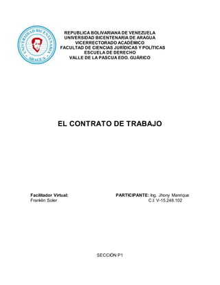 REPUBLICA BOLIVARIANA DE VENEZUELA
UNIVERSIDAD BICENTENARIA DE ARAGUA
VICERRECTORADO ACADÉMICO
FACULTAD DE CIENCIAS JURÍDICAS Y POLÍTICAS
ESCUELA DE DERECHO
VALLE DE LA PASCUA EDO. GUÁRICO
EL CONTRATO DE TRABAJO
Facilitador Virtual: PARTICIPANTE: Ing. Jhony Manrique
Franklin Soler C.I: V-15.248.102
SECCIÓN P1
 