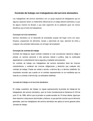 Contrato de trabajo con trabajadores del servicio domestico
Los trabajadores del servicio doméstico son un grupo especial de trabajadores que en
algunos aspectos tienen un tratamiento diferencial en el código laboral colombiano, lo que
de alguna manera ha llevado a que este segmento de la población goce de menos
beneficios que el resto de trabajadores.
Concepto servicio doméstico
Servicio doméstico es el desarrollo de actividades propias del hogar como son aseo,
limpieza, preparación de alimentos, lavado y planchado de ropa, atención de niños y
cualquier otra actividad relacionada con el hogar del empleador
Concepto de contrato de trabajo
Contrato de trabajo es aquel contrato mediante el cual una persona natural se obliga a
prestar un servicio personal a otra persona natural o jurídica, bajo la continuada
dependencia o subordinación de la segunda y mediante remuneración.
Un contrato de trabajo con trabajadores del servicio doméstico tiene las mismas
características y conllevan las mismas obligaciones y derechos que cualquier otro
contrato de trabajo. Puede ser verbal o escrito, a término fijo o a término indefinido. Es
importante recordar que cuando en el contrato expresamente no se manifiesta que se
trata de un contrato a término fijo, se entenderá indefinido.
Jornada de trabajo en el servicio doméstico
El código sustantivo del trabajo no regula expresamente la jornada de trabajo de los
trabajadores del servicio doméstico, pero la Corte Constitucional en Sentencia C-372 de
junio 21 de 1998, afirmó que la jornada no puede exceder de 10 horas diarias. Igual que
tiene derecho a descansos dominicales y festivos, lo que permite concluir que en términos
generales, para los trabajadores del servicio doméstico les aplica la norma general sobre
Jornada de trabajo.
 