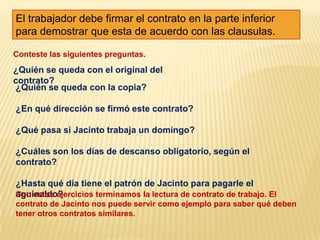 El trabajador debe firmar el contrato en la parte inferior para demostrar que esta de acuerdo con las clausulas.Conteste las siguientes preguntas.¿Quién se queda con el original del contrato?¿Quién se queda con la copia?¿En qué dirección se firmó este contrato?¿Qué pasa si Jacinto trabaja un domingo?¿Cuáles son los días de descanso obligatorio, según el contrato?¿Hasta qué día tiene el patrón de Jacinto para pagarle el aguinaldo?Con estos ejercicios terminamos la lectura de contrato de trabajo. El contrato de Jacinto nos puede servir como ejemplo para saber qué deben tener otros contratos similares.