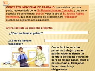 CONTRATO INDIVIDUAL DE TRABAJO, que celebran por una parte, representada por el Sr. Roberto Jiménez Camacho y que en lo sucesivo se denominará “patrón” y por la otra el Sr. Jacinto Robles Hernández, que en lo sucesivo se le denominará “trabajador”, quienes se sujetarán a las siguientes.Ahora, conteste las siguientes preguntas.¿Cómo se llama el patrón?¿Cómo se llama el trabajador?Como Jacinto, muchas personas trabajan para un patrón. Algunas tienen un contrato de trabajo y otras no, pero en ambos casos, tanto el patrón como el trabajador tienen derechos y obligaciones.