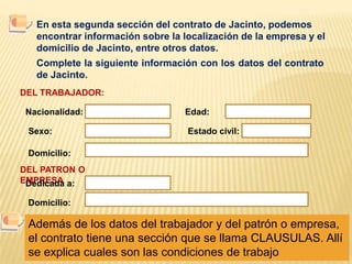 En esta segunda sección del contrato de Jacinto, podemos encontrar información sobre la localización de la empresa y el domicilio de Jacinto, entre otros datos.Complete la siguiente información con los datos del contrato de Jacinto.DEL TRABAJADOR:Nacionalidad:Edad:Sexo:Estado civil:Domicilio:DEL PATRON O EMPRESADedicada a:Domicilio:Además de los datos del trabajador y del patrón o empresa, el contrato tiene una sección que se llama CLAUSULAS. Allí se explica cuales son las condiciones de trabajo
